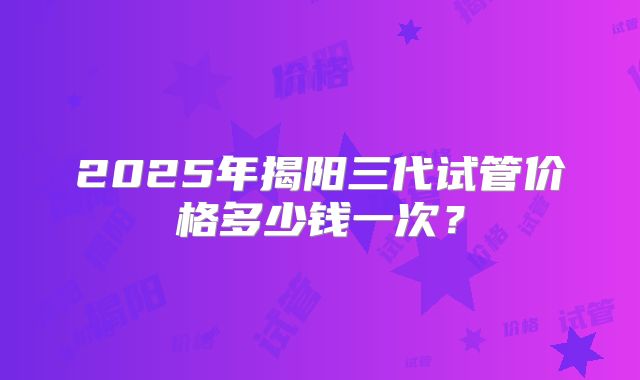 2025年揭阳三代试管价格多少钱一次？