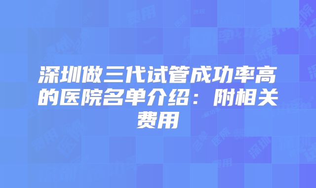 深圳做三代试管成功率高的医院名单介绍：附相关费用