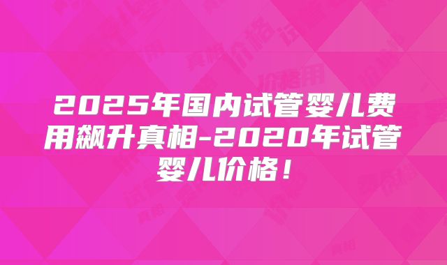 2025年国内试管婴儿费用飙升真相-2020年试管婴儿价格！