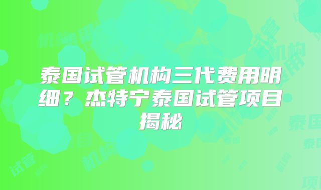 泰国试管机构三代费用明细？杰特宁泰国试管项目揭秘