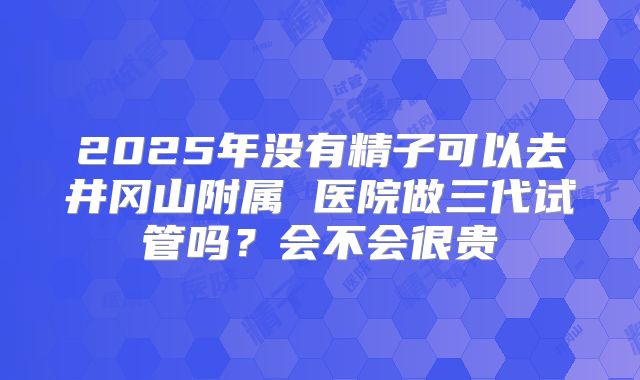 2025年没有精子可以去井冈山附属 医院做三代试管吗？会不会很贵