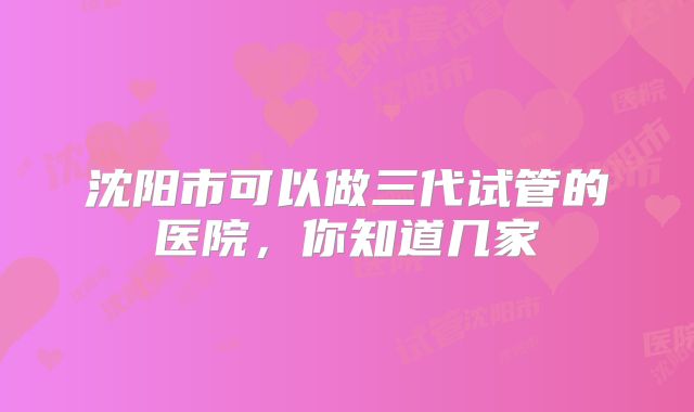 沈阳市可以做三代试管的医院,你知道几家