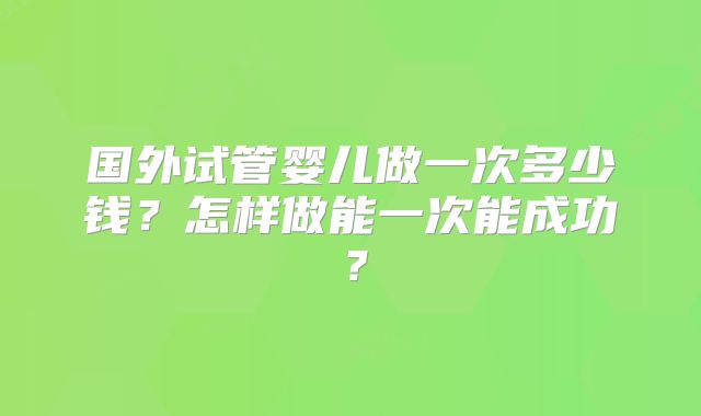 国外试管婴儿做一次多少钱？怎样做能一次能成功？