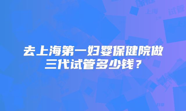 去上海第一妇婴保健院做三代试管多少钱?