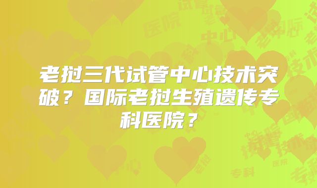 老挝三代试管中心技术突破？国际老挝生殖遗传专科医院？