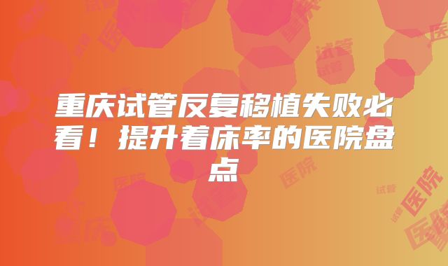 重庆试管反复移植失败必看！提升着床率的医院盘点