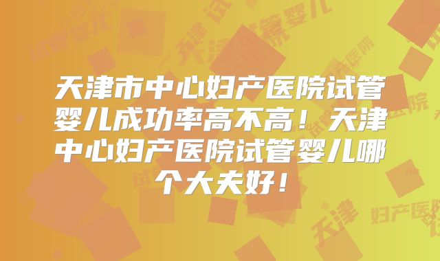 天津市中心妇产医院试管婴儿成功率高不高！天津中心妇产医院试管婴儿哪个大夫好！