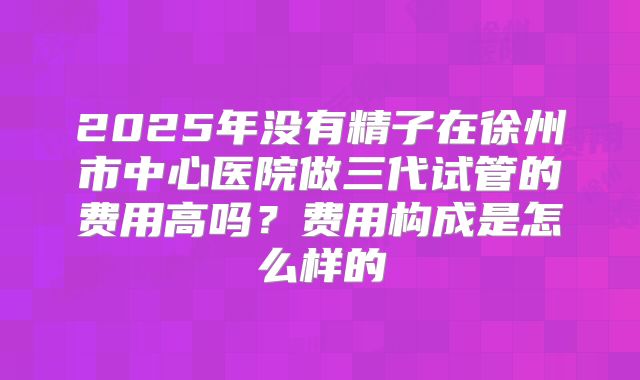2025年没有精子在徐州市中心医院做三代试管的费用高吗？费用构成是怎么样的