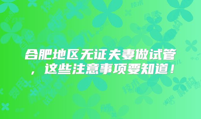 合肥地区无证夫妻做试管，这些注意事项要知道！