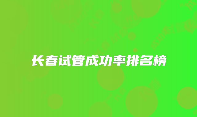 长春试管成功率排名榜