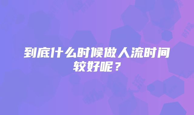 到底什么时候做人流时间较好呢?