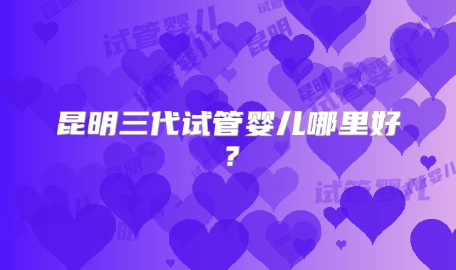 昆明三代试管婴儿哪里好？