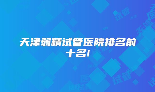 天津弱精试管医院排名前十名!