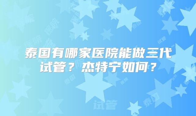 泰国有哪家医院能做三代试管?杰特宁如何?