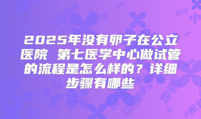 2025年没有卵子在公立医院 第七医学中心做试管的流程是怎么样的？详细步骤有哪些
