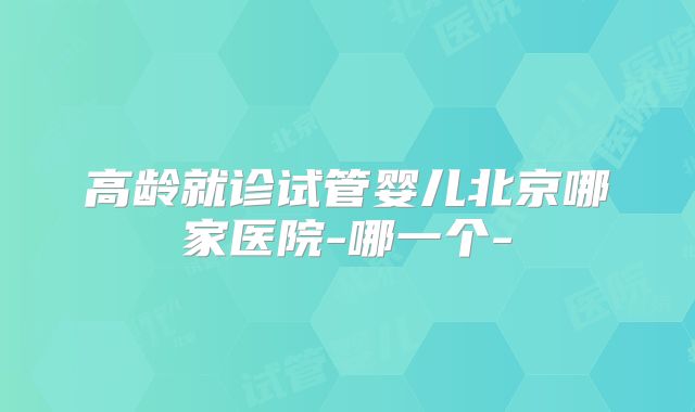 高龄就诊试管婴儿北京哪家医院-哪一个-