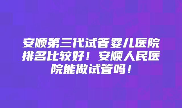 安顺第三代试管婴儿医院排名比较好!安顺人民医院能做试管吗!