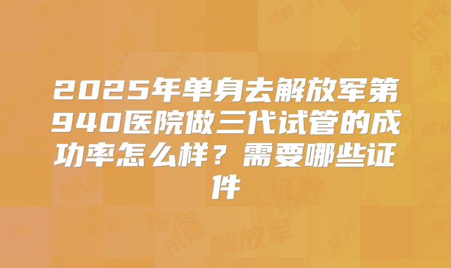 2025年单身去解放军第940医院做三代试管的成功率怎么样？需要哪些证件