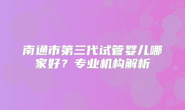 南通市第三代试管婴儿哪家好？专业机构解析