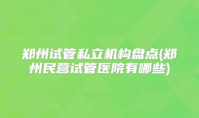 郑州试管私立机构盘点(郑州民营试管医院有哪些)