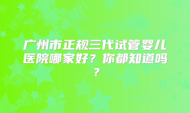广州市正规三代试管婴儿医院哪家好？你都知道吗？
