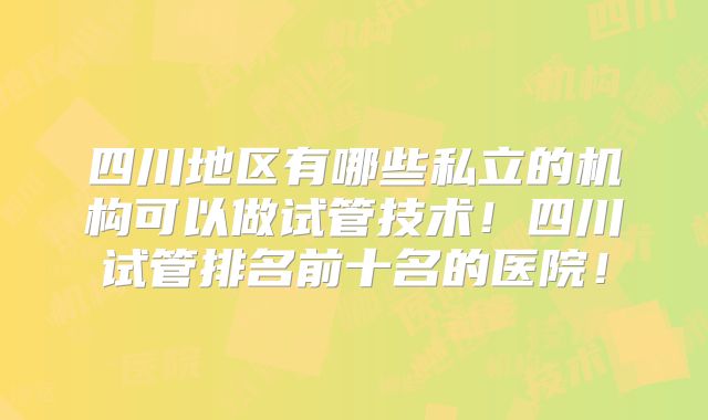 四川地区有哪些私立的机构可以做试管技术！四川试管排名前十名的医院！