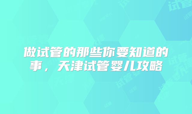 做试管的那些你要知道的事，天津试管婴儿攻略
