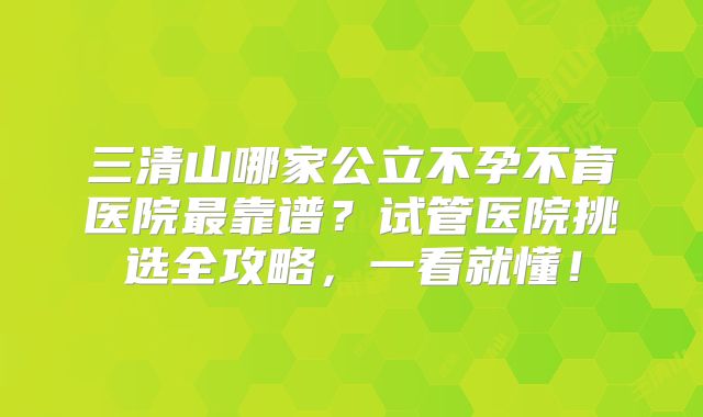 三清山哪家公立不孕不育医院最靠谱？试管医院挑选全攻略，一看就懂！