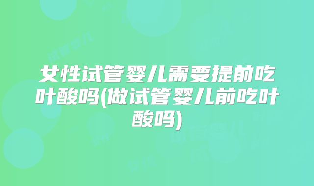 女性试管婴儿需要提前吃叶酸吗(做试管婴儿前吃叶酸吗)