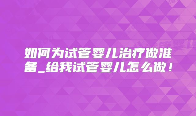 如何为试管婴儿治疗做准备_给我试管婴儿怎么做！