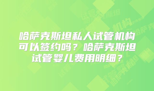 哈萨克斯坦私人试管机构可以签约吗?哈萨克斯坦试管婴儿费用明细?
