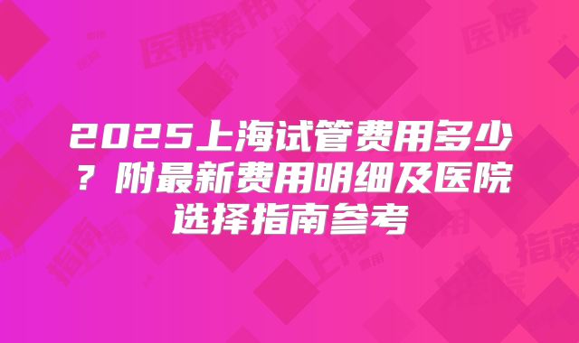 2025上海试管费用多少?附最新费用明细及医院选择指南参考