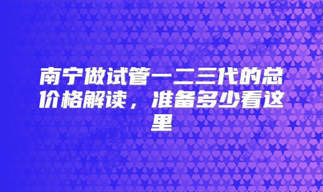 南宁做试管一二三代的总价格解读，准备多少看这里