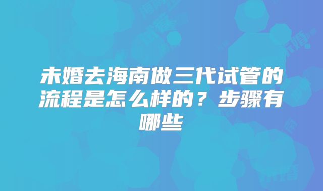 未婚去海南做三代试管的流程是怎么样的？步骤有哪些