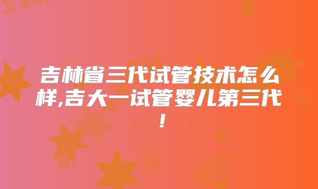 吉林省三代试管技术怎么样,吉大一试管婴儿第三代！