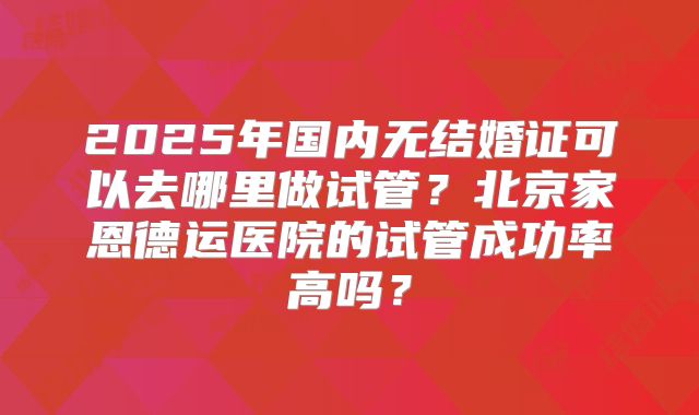 2025年国内无结婚证可以去哪里做试管？北京家恩德运医院的试管成功率高吗？