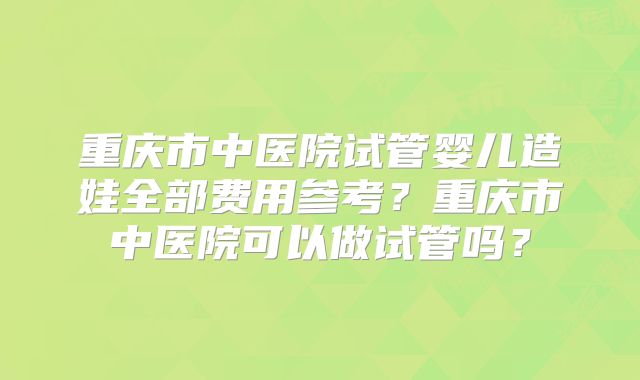 重庆市中医院试管婴儿造娃全部费用参考？重庆市中医院可以做试管吗？