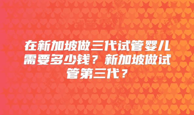 在新加坡做三代试管婴儿需要多少钱？新加坡做试管第三代？