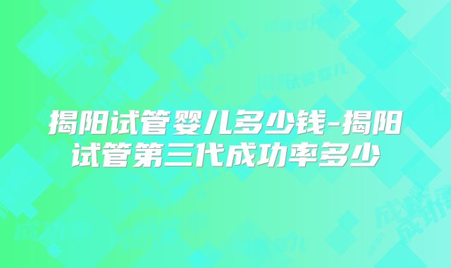 揭阳试管婴儿多少钱-揭阳试管第三代成功率多少