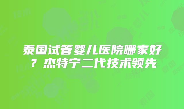 泰国试管婴儿医院哪家好？杰特宁二代技术领先
