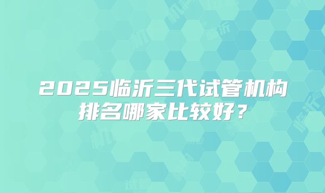 2025临沂三代试管机构排名哪家比较好？