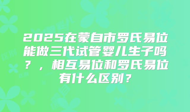 2025在蒙自市罗氏易位能做三代试管婴儿生子吗？，相互易位和罗氏易位有什么区别？