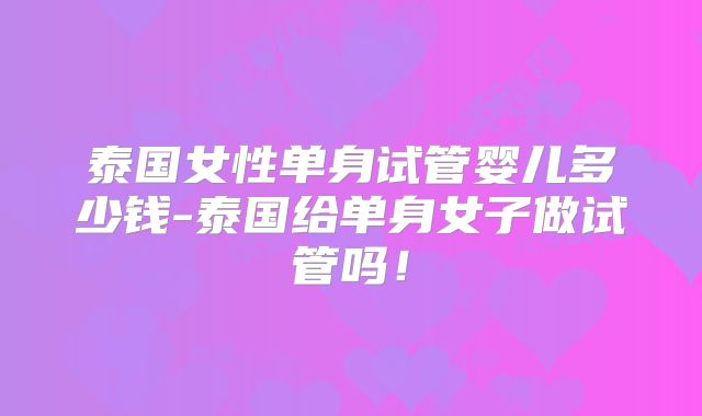 泰国女性单身试管婴儿多少钱-泰国给单身女子做试管吗!