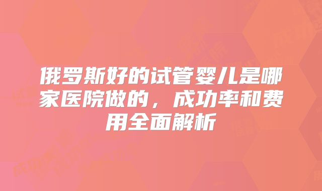 俄罗斯好的试管婴儿是哪家医院做的，成功率和费用全面解析