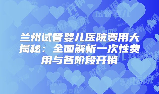 兰州试管婴儿医院费用大揭秘：全面解析一次性费用与各阶段开销