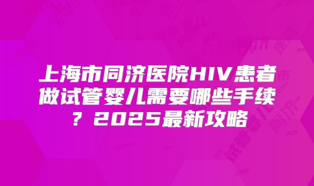 上海市同济医院HIV患者做试管婴儿需要哪些手续？2025最新攻略