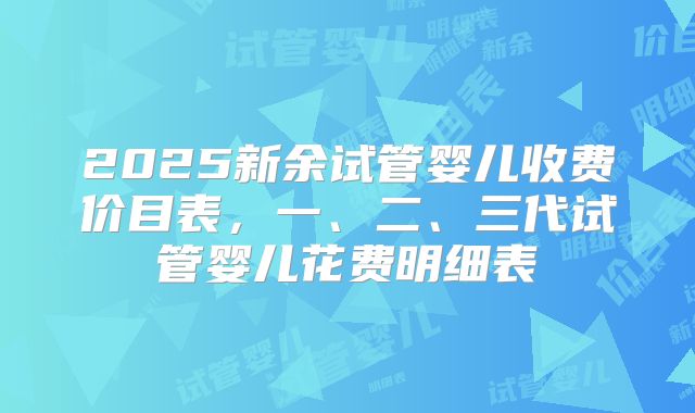 2025新余试管婴儿收费价目表,一、二、三代试管婴儿花费明细表