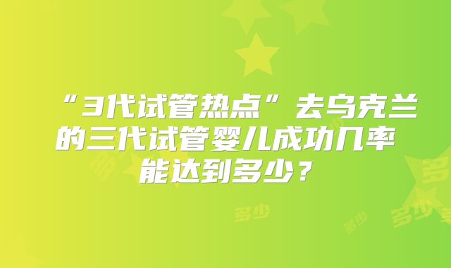 “3代试管热点”去乌克兰的三代试管婴儿成功几率能达到多少？