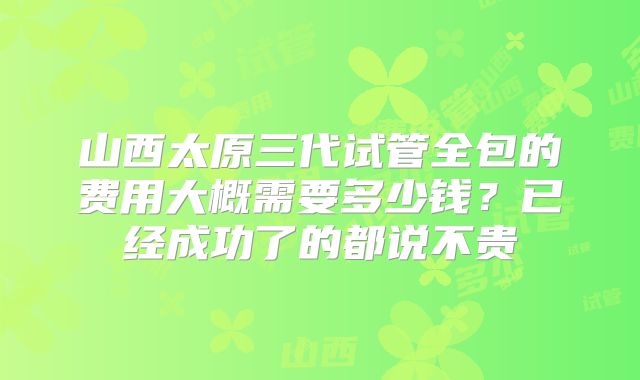 山西太原三代试管全包的费用大概需要多少钱？已经成功了的都说不贵