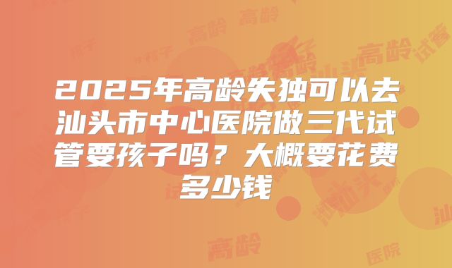 2025年高龄失独可以去汕头市中心医院做三代试管要孩子吗?大概要花费多少钱